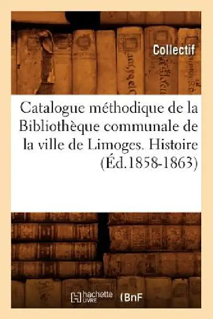 Catalogue Méthodique de la Bibliothèque Communale de la Ville de Limoges. Histoire (Éd.1858-1863) by Collectif