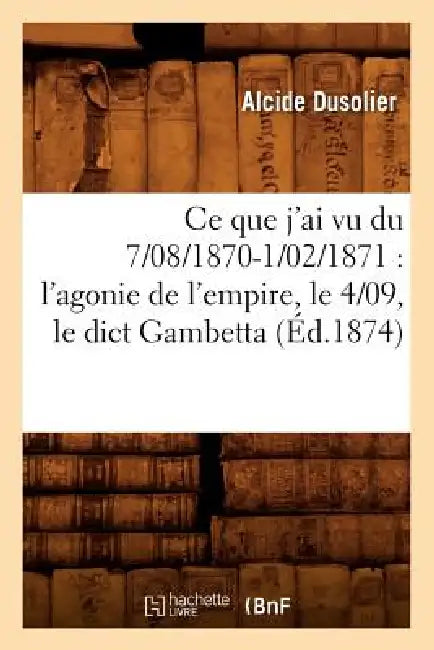 CE Que j'Ai Vu Du 7/08/1870-1/02/1871: l'Agonie de l'Empire, Le 4/09, Le Dict Gambetta (Éd.1874) by Alcide Dusolier