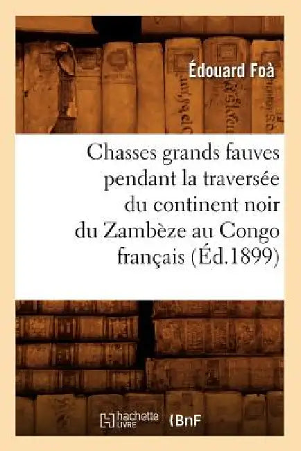 Chasses Grands Fauves Pendant La Traversée Du Continent Noir Du Zambèze Au Congo Français (Éd.1899) by Édouard Foà