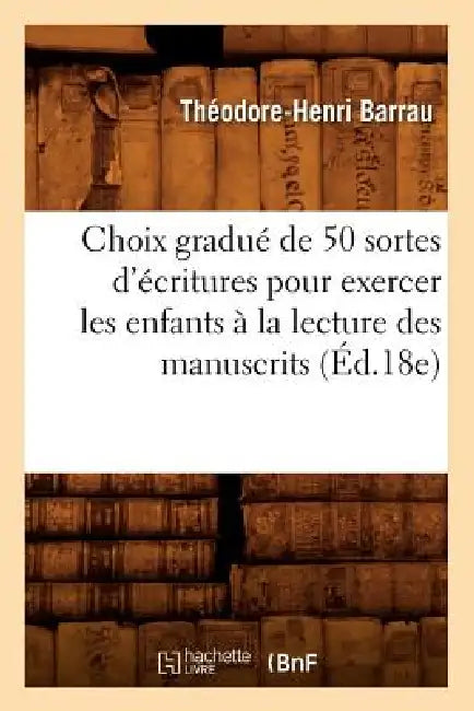 Choix Gradué de 50 Sortes d'Écritures Pour Exercer Les Enfants À La Lecture Des Manuscrits (Éd.18e) by Théodore-Henri Barrau