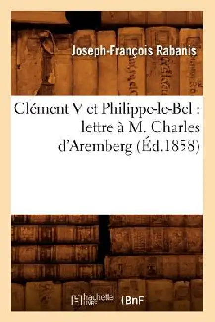 Clément V Et Philippe-Le-Bel: Lettre À M. Charles d'Aremberg (Éd.1858) by Joseph-François Rabanis