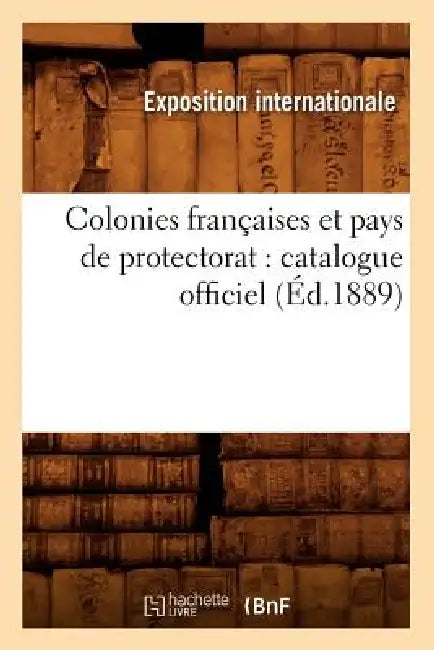 Colonies Françaises Et Pays de Protectorat: Catalogue Officiel (Éd.1889) by Exposition Internationale