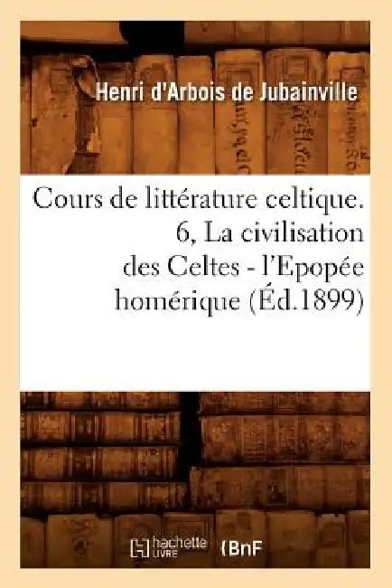Cours de Littérature Celtique. 6, La Civilisation Des Celtes - l'Epopée Homérique (Éd.1899) by Henri D' Arbois de Jubainville