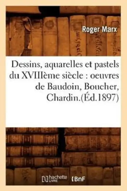 Dessins, Aquarelles Et Pastels Du Xviiième Siècle: Oeuvres de Baudoin, Boucher, Chardin.(Éd.1897) by Roger Marx