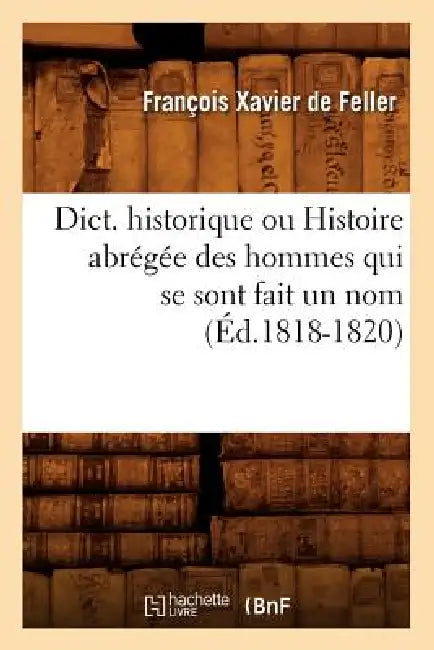 Dict. Historique Ou Histoire Abrégée Des Hommes Qui Se Sont Fait Un Nom (Éd.1818-1820) by François Xavier de Feller