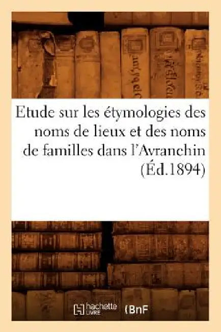 Etude Sur Les Étymologies Des Noms de Lieux Et Des Noms de Familles Dans l'Avranchin, (Éd.1894) by Sans Auteur
