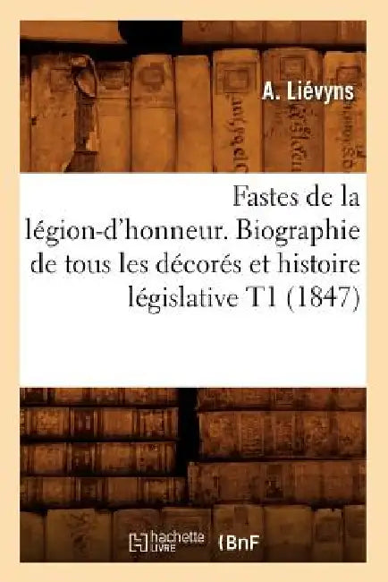 Fastes de la Légion-d'Honneur. Biographie de Tous Les Décorés Et Histoire Législative T1 (1847) by A. Liévyns