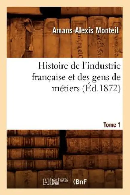Histoire de l'Industrie Française Et Des Gens de Métiers. Tome 1 (Éd.1872) by Amans-Alexis Monteil