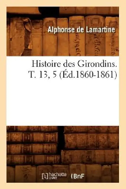 Histoire Des Girondins. T. 13, 5 (Éd.1860-1861) by Alphonse de Lamartine