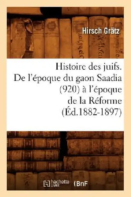 Histoire Des Juifs. de l'Époque Du Gaon Saadia (920) À l'Époque de la Réforme (Éd.1882-1897) by Hirsch Grätz