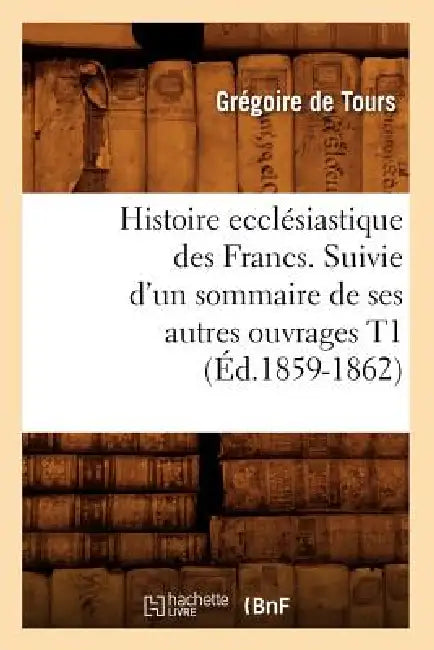 Histoire Ecclésiastique Des Francs. Suivie d'Un Sommaire de Ses Autres Ouvrages T1 (Éd.1859-1862) by Gregory of Tours