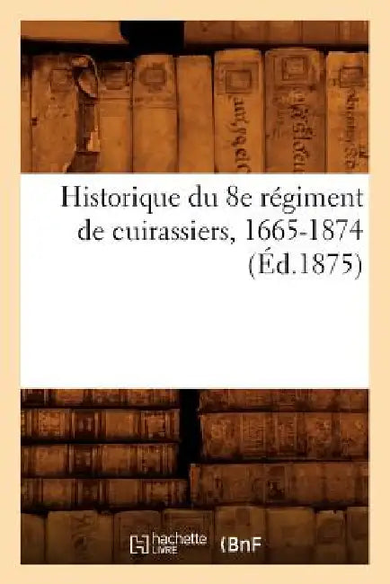 Historique Du 8e Régiment de Cuirassiers, 1665-1874 (Éd.1875) by Sans Auteur