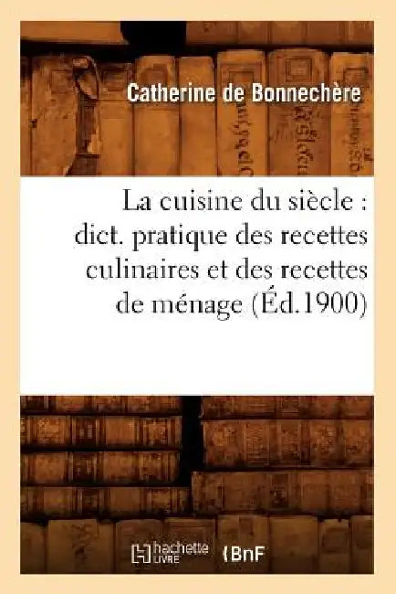 La Cuisine Du Siècle: Dict. Pratique Des Recettes Culinaires Et Des Recettes de Ménage (Éd.1900) by Catherine de Bonnechère