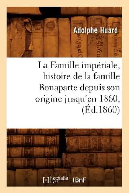 La Famille Impériale, Histoire de la Famille Bonaparte Depuis Son Origine Jusqu'en 1860, (Éd.1860) by Adolphe Huard