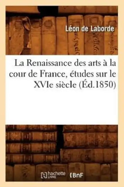 La Renaissance Des Arts À La Cour de France, Études Sur Le Xvie Siècle, (Éd.1850) by Léon de Laborde