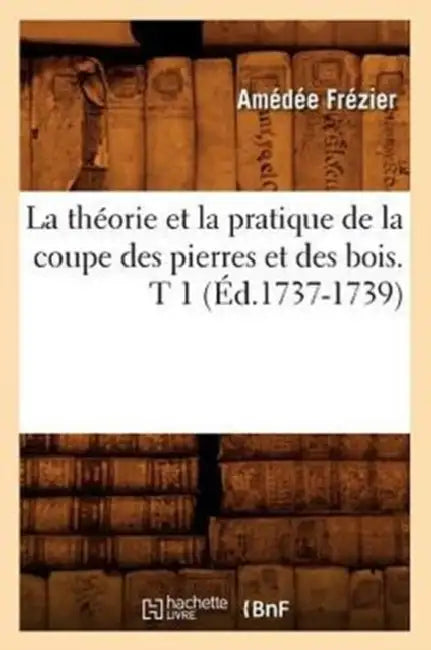 La Théorie Et La Pratique de la Coupe Des Pierres Et Des Bois. T 1 (Éd.1737-1739) by Amédée Frézier