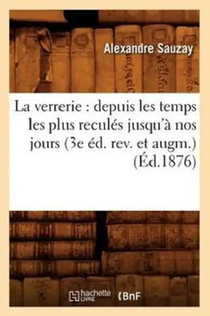 La Verrerie: Depuis Les Temps Les Plus Reculés Jusqu'à Nos Jours (3e Éd. Rev. Et Augm.) (Éd.1876) by Alexandre Sauzay