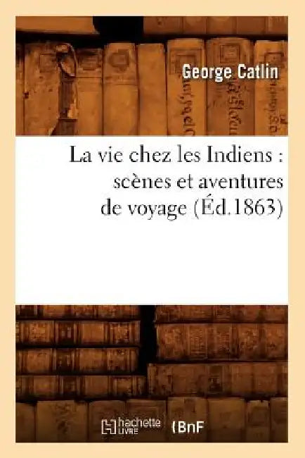 La Vie Chez Les Indiens: Scènes Et Aventures de Voyage (Éd.1863) by George Catlin