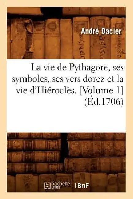 La Vie de Pythagore, Ses Symboles, Ses Vers Dorez Et La Vie d'Hiéroclès. [Volume 1] (Éd.1706) by André Dacier