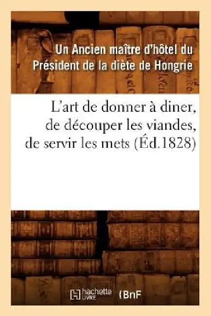 L'Art de Donner À Diner, de Découper Les Viandes, de Servir Les Mets, (Éd.1828) by Un Ancien Maître d'Hôtel Du Président de