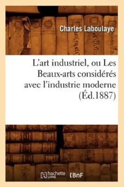 L'Art Industriel, Ou Les Beaux-Arts Considérés Avec l'Industrie Moderne (Éd.1887) by Charles Laboulaye