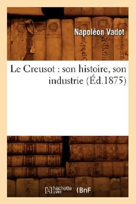 Le Creusot: Son Histoire, Son Industrie (Éd.1875) by Napoléon Vadot