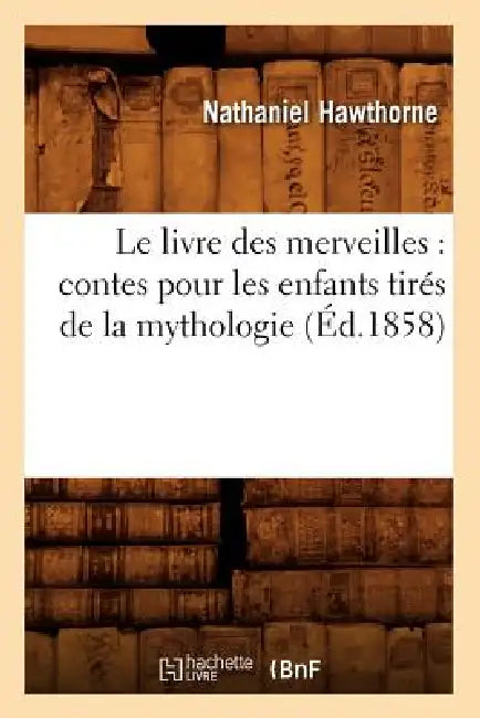 Le Livre Des Merveilles: Contes Pour Les Enfants Tirés de la Mythologie (Éd.1858) by Nathaniel Hawthorne