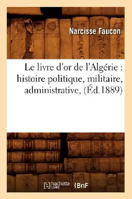 Le Livre d'Or de l'Algérie: Histoire Politique, Militaire, Administrative, (Éd.1889) by Narcisse Faucon