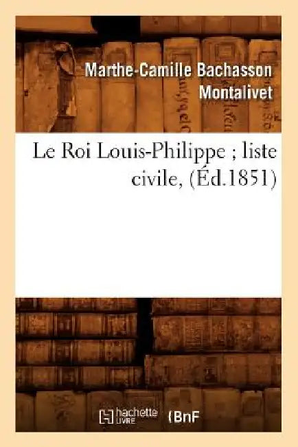 Le Roi Louis-Philippe Liste Civile, (Éd.1851) by Marthe-Camille Bachasson Montalivet