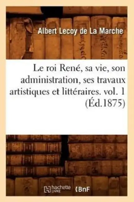 Le Roi René, Sa Vie, Son Administration, Ses Travaux Artistiques Et Littéraires. Vol. 1 (Éd.1875) by Albert Lecoy de la Marche