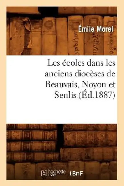 Les Écoles Dans Les Anciens Diocèses de Beauvais, Noyon Et Senlis (Éd.1887) by Emile Morel
