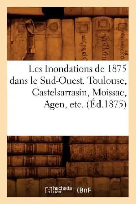 Les Inondations de 1875 Dans Le Sud-Ouest. Toulouse, Castelsarrasin, Moissac, Agen, Etc. (Éd.1875) by Sans Auteur