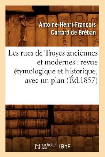 Les Rues de Troyes Anciennes Et Modernes: Revue Étymologique Et Historique, Avec Un Plan (Éd.1857) by Antoine-Henri-Françoi Corrard de Bréban