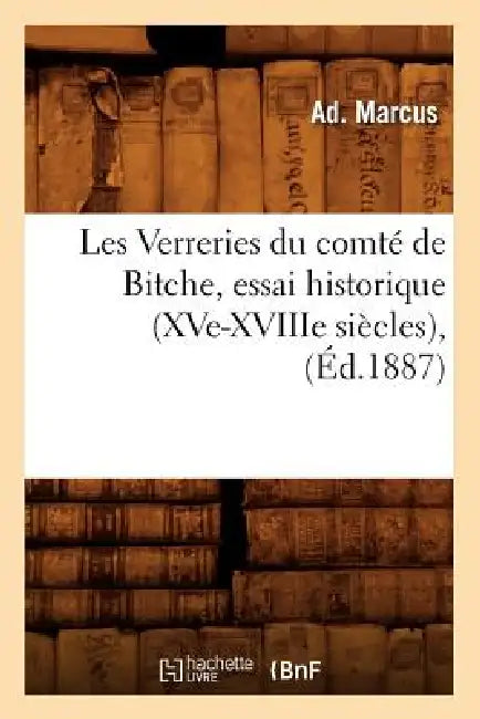 Les Verreries Du Comté de Bitche, Essai Historique (Xve-Xviiie Siècles), (Éd.1887) by Ad Marcus