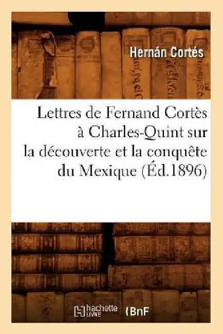 Lettres de Fernand Cortès À Charles-Quint Sur La Découverte Et La Conquête Du Mexique (Éd.1896) by Hernán Cortés