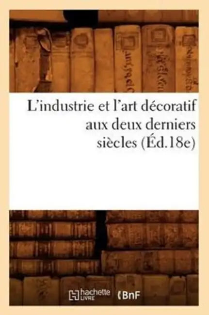 L'Industrie Et l'Art Décoratif Aux Deux Derniers Siècles (Éd.18e) by Sans Auteur