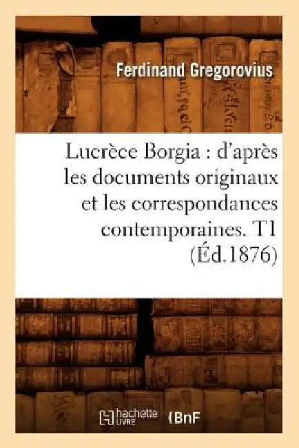 Lucrèce Borgia: d'Après Les Documents Originaux Et Les Correspondances Contemporaines. T1 (Éd.1876) by Ferdinand Gregorovius