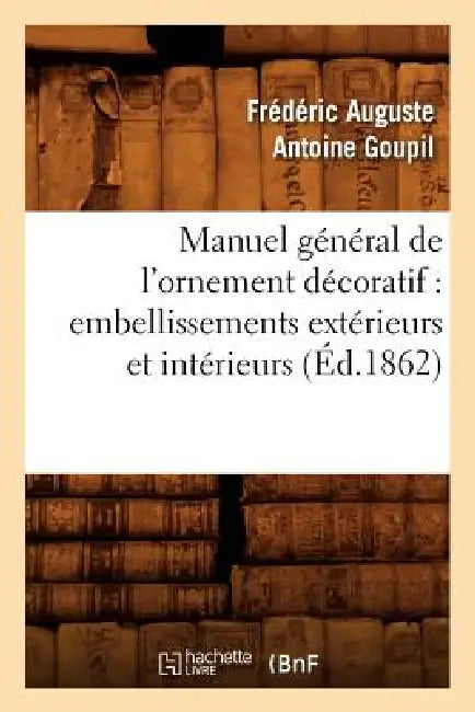 Manuel Général de l'Ornement Décoratif: Embellissements Extérieurs Et Intérieurs (Éd.1862) by Frédéric Auguste Antoine Goupil