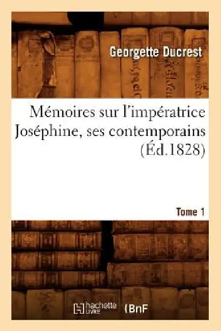 Mémoires Sur l'Impératrice Joséphine, Ses Contemporains. Tome 1 (Éd.1828) by Georgette Ducrest