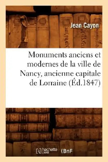 Monuments Anciens Et Modernes de la Ville de Nancy, Ancienne Capitale de Lorraine (Éd.1847) by Jean Cayon