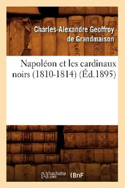 Napoléon Et Les Cardinaux Noirs (1810-1814) (Éd.1895) by Charles-Alexand Geoffroy de Grandmaison
