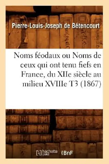 Noms Féodaux Ou Noms de Ceux Qui Ont Tenu Fiefs En France, Du Xiie Siècle Au Milieu Xviiie T3 (1867) by Pierre-Louis Joseph de Bétencourt