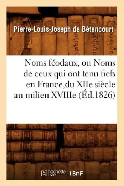 Noms Féodaux, Ou Noms de Ceux Qui Ont Tenu Fiefs En France, Du Xiie Siècle Au Milieu Xviiie (Éd.1826) by Pierre-Louis Joseph de Bétencourt