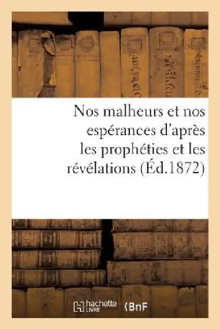 Nos Malheurs Et Nos Espérances d'Après Les Prophéties Et Les Révélations (Éd.1872) by Sans Auteur