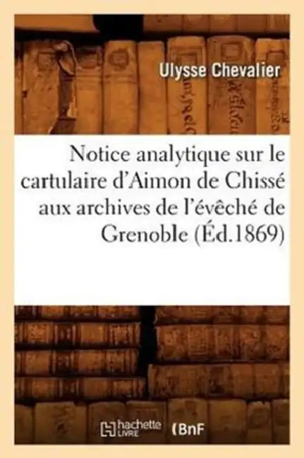 Notice Analytique Sur Le Cartulaire d'Aimon de Chissé Aux Archives de l'Évêché de Grenoble (Éd.1869) by Ulysse Chevalier