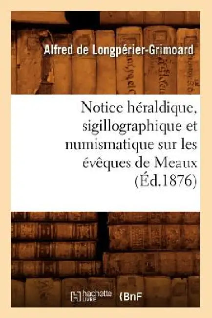 Notice Héraldique, Sigillographique Et Numismatique Sur Les Évêques de Meaux (Éd.1876) by Alfred de Longpérier-Grimoard
