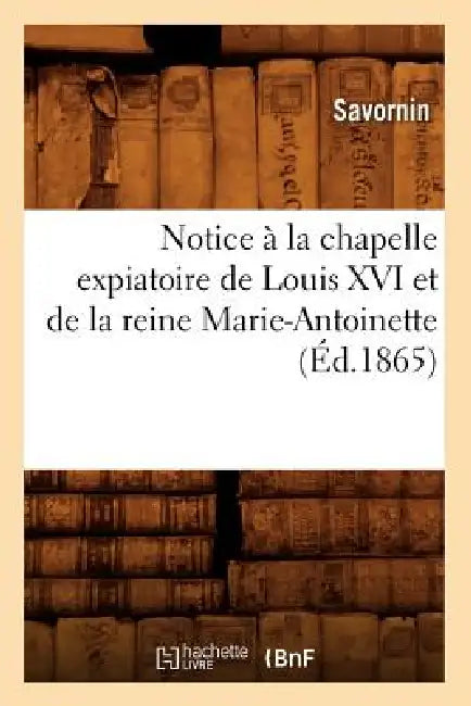 Notice À La Chapelle Expiatoire de Louis XVI Et de la Reine Marie-Antoinette (Éd.1865) by Savornin