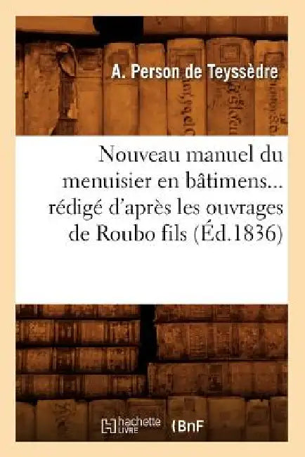 Nouveau Manuel Du Menuisier En Bâtimens Rédigé d'Après Les Ouvrages de Roubo Fils (Éd.1836) by A. Person de Teyssèdre
