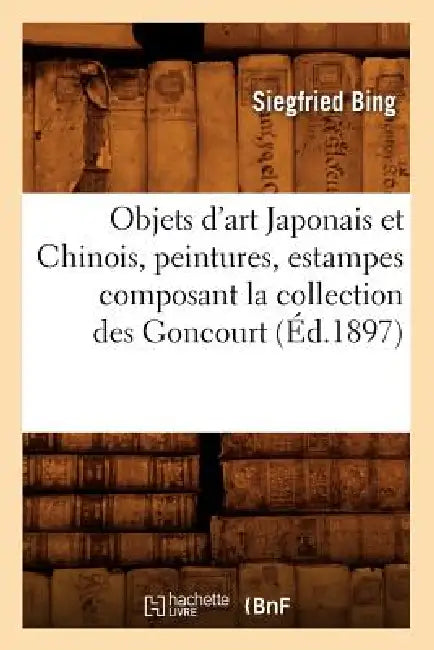 Objets d'Art Japonais Et Chinois, Peintures, Estampes Composant La Collection Des Goncourt (Éd.1897) by Siegfried Bing