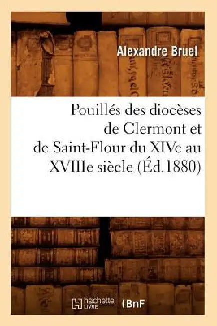 Pouillés Des Diocèses de Clermont Et de Saint-Flour Du Xive Au Xviiie Siècle (Éd.1880) by Alexandre Bruel